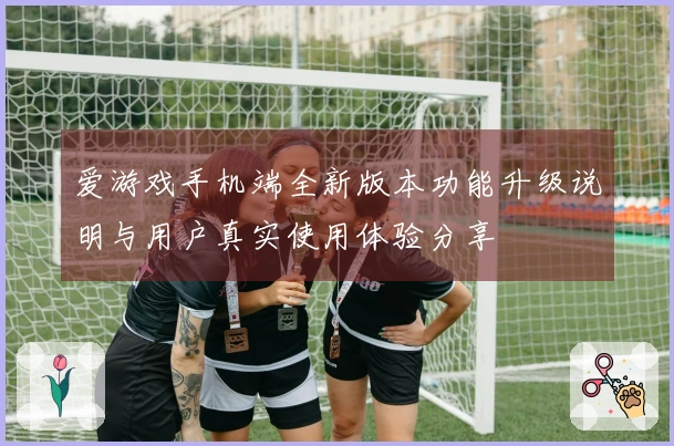 爱游戏手机端全新版本功能升级说明与用户真实使用体验分享