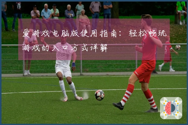 爱游戏电脑版使用指南：轻松畅玩游戏的入口方式详解