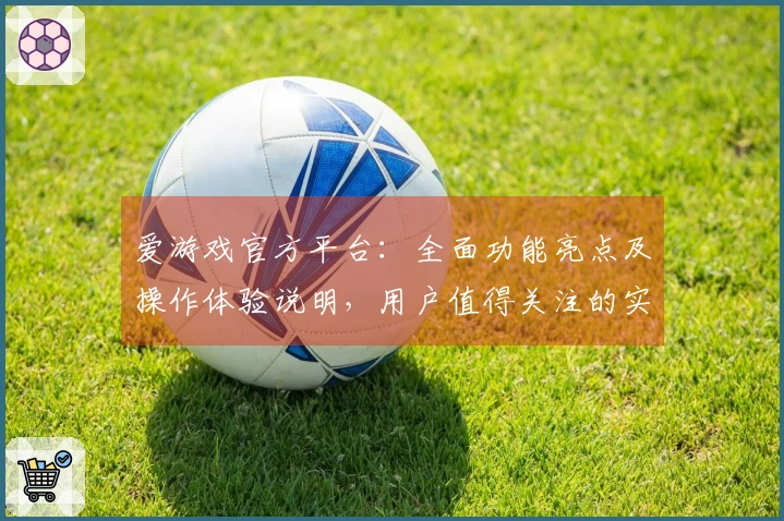 爱游戏官方平台：全面功能亮点及操作体验说明，用户值得关注的实际使用感受解析