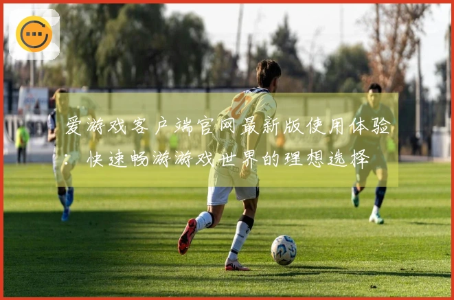 爱游戏客户端官网最新版使用体验：快速畅游游戏世界的理想选择