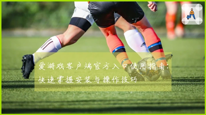 爱游戏客户端官方入口使用指南：快速掌握安装与操作技巧